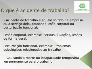 O que é acidente de trabalho?
- Acidente de trabalho é aquele sofrido na empresa
ou a serviço dela, causando lesão corporal ou
perturbação funcional;
Lesão corporal, exemplo: Feridas, luxações, lesões
de forma geral.
Perturbação funcional, exemplo: Problemas
psicológicos relacionados ao trabalho
- Causando a morte ou incapacidade temporária
ou permanente para o trabalho;
 