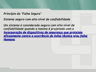 Princípio da "Falha Segura"Princípio da "Falha Segura"
Sistema seguro com alto nível de confiabilidadeSistema seguro com alto nível de confiabilidade
Um sistema é considerado seguro com alto nível de
confiabilidade quando o mesmo é projetado com a
incorporação de dispositivos de segurança que protejamincorporação de dispositivos de segurança que protejam
eficazmente contra a ocorrência de falha técnica e/ou falhaeficazmente contra a ocorrência de falha técnica e/ou falha
HumanaHumana.
 