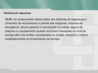 Sistemas de segurança
12.43. Os componentes relacionados aos sistemas de segurança e
comandos de acionamento e parada das máquinas, inclusive de
emergência, devem garantir a manutenção do estado seguro da
máquina ou equipamento quando ocorrerem flutuações no nível de
energia além dos limites considerados no projeto, incluindo o corte e
restabelecimento do fornecimento de energia.
 
