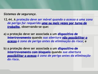 Sistemas de segurança.Sistemas de segurança.
12.44. A proteção deve ser móvel quando o acesso a uma zona
de perigo for requerido uma ou mais vezes por turno deuma ou mais vezes por turno de
trabalhotrabalho, observando-se que:
a) a proteção deve ser associada a um dispositivo dedispositivo de
intertravamentointertravamento quando sua abertura não possibilitar onão possibilitar o
acessoacesso à zona de perigo antes da eliminação do risco; e
b) a proteção deve ser associada a um dispositivo dedispositivo de
intertravamento com bloqueiointertravamento com bloqueio quando sua abertura
possibilitar o acessopossibilitar o acesso à zona de perigo antes da eliminação
do risco.
 