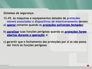 Sistemas de segurança.Sistemas de segurança.
12.45. As máquinas e equipamentos dotados de proteções
móveis associadas a dispositivos de intertravamento devem:
a) operaroperar somente quando as proteções estiverem fechadasproteções estiverem fechadas;
b) paralisarparalisar suas funções perigosas quando as proteções foremproteções forem
abertas durante a operaçãoabertas durante a operação; e
c) garantir que o fechamento das proteções por si só não possa
dar inicio às funções perigosas
 