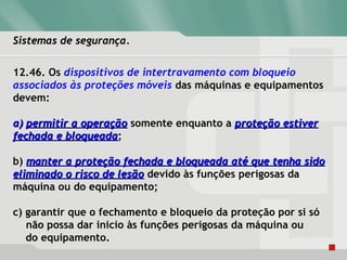 Sistemas de segurança.Sistemas de segurança.
12.46. Os dispositivos de intertravamento com bloqueio
associados às proteções móveis das máquinas e equipamentos
devem:
a)a) permitir a operaçãopermitir a operação somente enquanto a proteção estiverproteção estiver
fechada e bloqueadafechada e bloqueada;
b) manter a proteção fechada e bloqueada até que tenha sidomanter a proteção fechada e bloqueada até que tenha sido
eliminado o risco de lesãoeliminado o risco de lesão devido às funções perigosas da
máquina ou do equipamento;
c) garantir que o fechamento e bloqueio da proteção por si só
não possa dar inicio às funções perigosas da máquina ou
do equipamento.
 