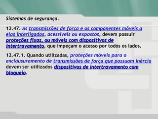 Sistemas de segurança.Sistemas de segurança.
12.47. As transmissões de força e os componentes móveis a
elas interligados, acessíveis ou expostos, devem possuir
proteções fixas, ou móveis com dispositivos deproteções fixas, ou móveis com dispositivos de
intertravamentointertravamento, que impeçam o acesso por todos os lados.
12.47.1. Quando utilizadas, proteções móveis para o
enclausuramento de transmissões de força que possuam inércia
devem ser utilizados dispositivos de intertravamento comdispositivos de intertravamento com
bloqueiobloqueio.
 