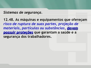 Sistemas de segurança.Sistemas de segurança.
12.48. As máquinas e equipamentos que ofereçam
risco de ruptura de suas partes, projeção de
materiais, partículas ou substâncias, devemdevem
possuir proteçõespossuir proteções que garantam a saúde e a
segurança dos trabalhadores.
 