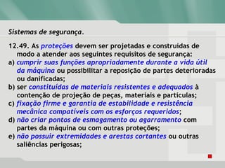 Sistemas de segurança.Sistemas de segurança.
12.49. As proteções devem ser projetadas e construídas de
modo a atender aos seguintes requisitos de segurança:
a) cumprir suas funções apropriadamente durante a vida útil
da máquina ou possibilitar a reposição de partes deterioradas
ou danificadas;
b) ser constituídas de materiais resistentes e adequados à
contenção de projeção de peças, materiais e partículas;
c) fixação firme e garantia de estabilidade e resistência
mecânica compatíveis com os esforços requeridos;
d) não criar pontos de esmagamento ou agarramento com
partes da máquina ou com outras proteções;
e) não possuir extremidades e arestas cortantes ou outras
saliências perigosas;
 