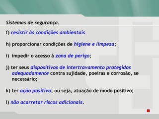Sistemas de segurança.Sistemas de segurança.
f) resistir às condições ambientais
h) proporcionar condições de higiene e limpeza;
i) impedir o acesso à zona de perigo;
j) ter seus dispositivos de intertravamento protegidos
adequadamente contra sujidade, poeiras e corrosão, se
necessário;
k) ter ação positiva, ou seja, atuação de modo positivo;
l) não acarretar riscos adicionais.
 