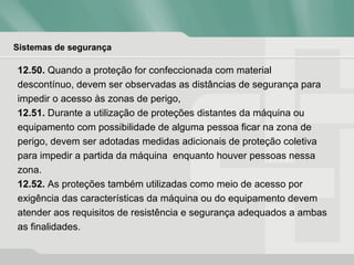 Sistemas de segurança
12.50. Quando a proteção for confeccionada com material
descontínuo, devem ser observadas as distâncias de segurança para
impedir o acesso às zonas de perigo,
12.51. Durante a utilização de proteções distantes da máquina ou
equipamento com possibilidade de alguma pessoa ficar na zona de
perigo, devem ser adotadas medidas adicionais de proteção coletiva
para impedir a partida da máquina enquanto houver pessoas nessa
zona.
12.52. As proteções também utilizadas como meio de acesso por
exigência das características da máquina ou do equipamento devem
atender aos requisitos de resistência e segurança adequados a ambas
as finalidades.
 