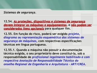 Sistemas de segurança.Sistemas de segurança.
12.54. As proteções, dispositivos e sistemas de segurançaAs proteções, dispositivos e sistemas de segurança
devem integrar as máquinas e equipamentosdevem integrar as máquinas e equipamentos, e não podem sernão podem ser
considerados itens opcionaisconsiderados itens opcionais para qualquer fim.
12.55. Em função do risco, poderá ser exigido projeto,
diagrama ou representação esquemática dos sistemas de
segurança de máquinas, com respectivas especificações
técnicas em língua portuguesa.
12.55.1. Quando a máquina não possuir a documentação
técnica exigida, o seu proprietário deve constituí-la, sob a
responsabilidade de profissional legalmente habilitado e com
respectiva Anotação de Responsabilidade Técnica do
onselho Regional de Engenharia e Arquitetura – ART/CREA.
 