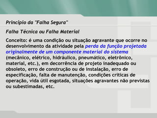 Princípio da "Falha Segura"Princípio da "Falha Segura"
Falha Técnica ou Falha MaterialFalha Técnica ou Falha Material
Conceito: é uma condição ou situação agravante que ocorre no
desenvolvimento da atividade pela perda da função projetada
originalmente de um componente material do sistema
(mecânico, elétrico, hidráulico, pneumático, eletrônico,
material, etc.), em decorrência de projeto inadequado ou
obsoleto, erro de construção ou de instalação, erro de
especificação, falta de manutenção, condições críticas de
operação, vida útil esgotada, situações agravantes não previstas
ou subestimadas, etc.
 