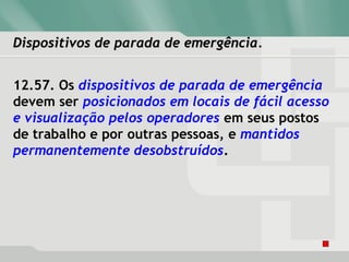 Dispositivos de parada de emergência.Dispositivos de parada de emergência.
12.57. Os dispositivos de parada de emergência
devem ser posicionados em locais de fácil acesso
e visualização pelos operadores em seus postos
de trabalho e por outras pessoas, e mantidos
permanentemente desobstruídos.
 
