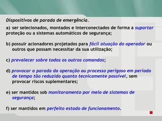 Dispositivos de parada de emergência.Dispositivos de parada de emergência.
a) ser selecionados, montados e interconectados de forma a suportar
proteção ou a sistemas automáticos de segurança;
b) possuir acionadores projetados para fácil atuação do operador ou
outros que possam necessitar da sua utilização;
c) prevalecer sobre todos os outros comandos;
d) provocar a parada da operação ou processo perigoso em período
de tempo tão reduzido quanto tecnicamente possível, sem
provocar riscos suplementares;
e) ser mantidos sob monitoramento por meio de sistemas de
segurança;
f) ser mantidos em perfeito estado de funcionamento.
 