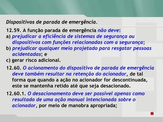 Dispositivos de parada de emergência.Dispositivos de parada de emergência.
12.59. A função parada de emergência não deve:
a) prejudicar a eficiência de sistemas de segurança ou
dispositivos com funções relacionadas com a segurança;
b) prejudicar qualquer meio projetado para resgatar pessoas
acidentadas; e
c) gerar risco adicional.
12.60. O acionamento do dispositivo de parada de emergência
deve também resultar na retenção do acionador, de tal
forma que quando a ação no acionador for descontinuada,
este se mantenha retido até que seja desacionado.
12.60.1. O desacionamento deve ser possível apenas como
resultado de uma ação manual intencionada sobre o
acionador, por meio de manobra apropriada;
 