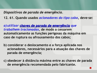 Dispositivos de parada de emergência.Dispositivos de parada de emergência.
12. 61. Quando usados acionadores do tipo cabo, deve-se:
a) utilizar chaves de parada de emergênciachaves de parada de emergência que
trabalhem tracionadas, de modo a cessarem
automaticamente as funções perigosas da máquina em
caso de ruptura ou afrouxamento dos cabos;
b) considerar o deslocamento e a força aplicada nos
acionadores, necessários para a atuação das chaves de
parada de emergência;
c) obedecer à distância máxima entre as chaves de parada
de emergência recomendada pelo fabricante.
 