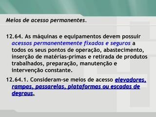 Meios de acesso permanentes.Meios de acesso permanentes.
12.64. As máquinas e equipamentos devem possuir
acessos permanentemente fixados e seguros a
todos os seus pontos de operação, abastecimento,
inserção de matérias-primas e retirada de produtos
trabalhados, preparação, manutenção e
intervenção constante.
12.64.1. Consideram-se meios de acesso elevadores,elevadores,
rampas, passarelas, plataformas ou escadas derampas, passarelas, plataformas ou escadas de
degrausdegraus..
 