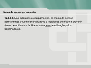 Meios de acesso permanentes
12.64.3. Nas máquinas e equipamentos, os meios de acesso
permanentes devem ser localizados e instalados de modo a prevenir
riscos de acidente e facilitar o seu acesso e utilização pelos
trabalhadores.
 