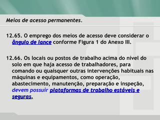 Meios de acesso permanentes.Meios de acesso permanentes.
12.65. O emprego dos meios de acesso deve considerar o
ângulo de lanceângulo de lance conforme Figura 1 do Anexo III.
12.66. Os locais ou postos de trabalho acima do nível do
solo em que haja acesso de trabalhadores, para
comando ou quaisquer outras intervenções habituais nas
máquinas e equipamentos, como operação,
abastecimento, manutenção, preparação e inspeção,
devem possuir plataformas de trabalho estáveis eplataformas de trabalho estáveis e
segurasseguras..
 