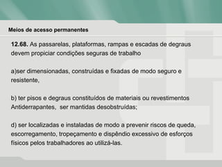 Meios de acesso permanentes
12.68. As passarelas, plataformas, rampas e escadas de degraus
devem propiciar condições seguras de trabalho
a)ser dimensionadas, construídas e fixadas de modo seguro e
resistente,
b) ter pisos e degraus constituídos de materiais ou revestimentos
Antiderrapantes, ser mantidas desobstruídas;
d) ser localizadas e instaladas de modo a prevenir riscos de queda,
escorregamento, tropeçamento e dispêndio excessivo de esforços
físicos pelos trabalhadores ao utilizá-las.
 