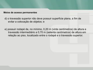 Meios de acesso permanentes
d) o travessão superior não deve possuir superfície plana, a fim de
evitar a colocação de objetos; e
e) possuir rodapé de, no mínimo, 0,20 m (vinte centímetros) de altura e
travessão intermediário a 0,70 m (setenta centímetros) de altura em
relação ao piso, localizado entre o rodapé e o travessão superior.
 