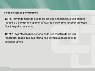 Meios de acesso permanentes
12.71. Havendo risco de queda de objetos e materiais, o vão entre o
rodapé e o travessão superior do guarda corpo deve receber proteção
fixa, integral e resistente.
12.71.1. A proteção mencionada pode ser constituída de tela
resistente, desde que sua malha não permita a passagem de
qualquer objeto
 