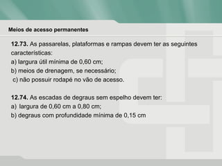 Meios de acesso permanentes
12.73. As passarelas, plataformas e rampas devem ter as seguintes
características:
a) largura útil mínima de 0,60 cm;
b) meios de drenagem, se necessário;
c) não possuir rodapé no vão de acesso.
12.74. As escadas de degraus sem espelho devem ter:
a) largura de 0,60 cm a 0,80 cm;
b) degraus com profundidade mínima de 0,15 cm
 