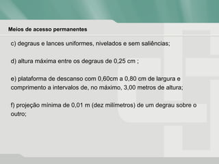 Meios de acesso permanentes
c) degraus e lances uniformes, nivelados e sem saliências;
d) altura máxima entre os degraus de 0,25 cm ;
e) plataforma de descanso com 0,60cm a 0,80 cm de largura e
comprimento a intervalos de, no máximo, 3,00 metros de altura;
f) projeção mínima de 0,01 m (dez milímetros) de um degrau sobre o
outro;
 