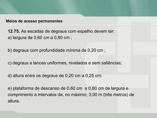Meios de acesso permanentes
12.75. As escadas de degraus com espelho devem ter:
a) largura de 0,60 cm a 0,80 cm ;
b) degraus com profundidade mínima de 0,20 cm ;
c) degraus e lances uniformes, nivelados e sem saliências;
d) altura entre os degraus de 0,20 cm a 0,25 cm;
e) plataforma de descanso de 0,60 cm a 0,80 cm de largura e
comprimento a intervalos de, no máximo, 3,00 m (três metros) de
altura.
 