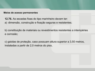 Meios de acesso permanentes
12.76. As escadas fixas do tipo marinheiro devem ter:
a) dimensão, construção e fixação seguras e resistentes;
b) constituição de materiais ou revestimentos resistentes a intempéries
e corrosão;
c) gaiolas de proteção, caso possuam altura superior a 3,50 metros,
instaladas a partir de 2,0 metros do piso,
 