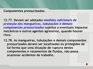 Componentes pressurizados.Componentes pressurizados.
12.77. Devem ser adotadas medidas adicionais de
proteção das mangueiras, tubulações e demais
componentes pressurizados sujeitos a eventuais impactos
mecânicos e outros agentes agressivos, quando houver
risco.
12.78. As mangueiras, tubulações e demais componentes
pressurizados devem ser localizados ou protegidos de
tal forma que uma situação de ruptura destes
componentes e vazamentos de fluidos, não possa
ocasionar acidentes de trabalho.
 