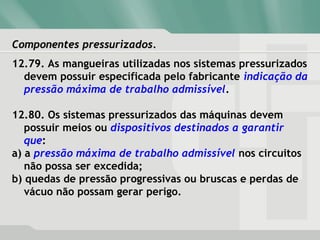 Componentes pressurizados.Componentes pressurizados.
12.79. As mangueiras utilizadas nos sistemas pressurizados
devem possuir especificada pelo fabricante indicação da
pressão máxima de trabalho admissível.
12.80. Os sistemas pressurizados das máquinas devem
possuir meios ou dispositivos destinados a garantir
que:
a) a pressão máxima de trabalho admissível nos circuitos
não possa ser excedida;
b) quedas de pressão progressivas ou bruscas e perdas de
vácuo não possam gerar perigo.
 