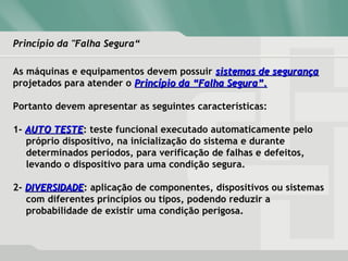 Princípio da "Falha Segura“Princípio da "Falha Segura“
As máquinas e equipamentos devem possuir sistemas de segurançasistemas de segurança
projetados para atender o Princípio da “Falha Segura”.Princípio da “Falha Segura”.
Portanto devem apresentar as seguintes características:
1- AUTO TESTEAUTO TESTE: teste funcional executado automaticamente pelo
próprio dispositivo, na inicialização do sistema e durante
determinados períodos, para verificação de falhas e defeitos,
levando o dispositivo para uma condição segura.
2- DIVERSIDADEDIVERSIDADE: aplicação de componentes, dispositivos ou sistemas
com diferentes princípios ou tipos, podendo reduzir a
probabilidade de existir uma condição perigosa.
 
