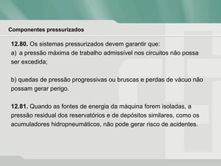 Componentes pressurizados
12.80. Os sistemas pressurizados devem garantir que:
a) a pressão máxima de trabalho admissível nos circuitos não possa
ser excedida;
b) quedas de pressão progressivas ou bruscas e perdas de vácuo não
possam gerar perigo.
12.81. Quando as fontes de energia da máquina forem isoladas, a
pressão residual dos reservatórios e de depósitos similares, como os
acumuladores hidropneumáticos, não pode gerar risco de acidentes.
 