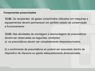 Componentes pressurizados
12.82. Os recipientes de gases comprimidos utilizados em máquinas e
equipamentos devem permanecer em perfeito estado de conservação
e funcionamento
12.83. Nas atividades de montagem e desmontagem de pneumáticos
devem ser observadas as seguintes condições:
a) os pneumáticos devem ser completamente despressurizados,
b) o enchimento de pneumáticos só poderá ser executado dentro de
dispositivo de clausura ou gaiola adequadamente dimensionada,
 