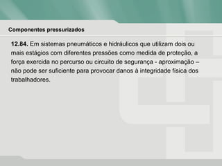 Componentes pressurizados
12.84. Em sistemas pneumáticos e hidráulicos que utilizam dois ou
mais estágios com diferentes pressões como medida de proteção, a
força exercida no percurso ou circuito de segurança - aproximação –
não pode ser suficiente para provocar danos à integridade física dos
trabalhadores.
 