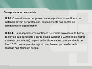 Transportadores de materiais
12.85. Os movimentos perigosos dos transportadores contínuos de
materiais devem ser protegidos, especialmente nos pontos de
esmagamento, agarramento.
12.85.1. Os transportadores contínuos de correia cuja altura da borda
da correia que transporta a carga esteja superior a 2,70 m (dois metros
e setenta centímetros) do piso estão dispensados da observância do
item 12.85, desde que não haja circulação nem permanência de
pessoas nas zonas de perigo.
 