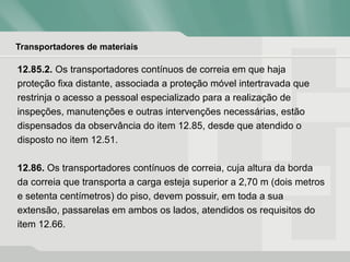 Transportadores de materiais
12.85.2. Os transportadores contínuos de correia em que haja
proteção fixa distante, associada a proteção móvel intertravada que
restrinja o acesso a pessoal especializado para a realização de
inspeções, manutenções e outras intervenções necessárias, estão
dispensados da observância do item 12.85, desde que atendido o
disposto no item 12.51.
12.86. Os transportadores contínuos de correia, cuja altura da borda
da correia que transporta a carga esteja superior a 2,70 m (dois metros
e setenta centímetros) do piso, devem possuir, em toda a sua
extensão, passarelas em ambos os lados, atendidos os requisitos do
item 12.66.
 