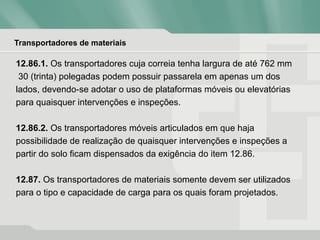 Transportadores de materiais
12.86.1. Os transportadores cuja correia tenha largura de até 762 mm
30 (trinta) polegadas podem possuir passarela em apenas um dos
lados, devendo-se adotar o uso de plataformas móveis ou elevatórias
para quaisquer intervenções e inspeções.
12.86.2. Os transportadores móveis articulados em que haja
possibilidade de realização de quaisquer intervenções e inspeções a
partir do solo ficam dispensados da exigência do item 12.86.
12.87. Os transportadores de materiais somente devem ser utilizados
para o tipo e capacidade de carga para os quais foram projetados.
 