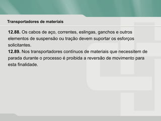 Transportadores de materiais
12.88. Os cabos de aço, correntes, eslingas, ganchos e outros
elementos de suspensão ou tração devem suportar os esforços
solicitantes.
12.89. Nos transportadores contínuos de materiais que necessitem de
parada durante o processo é proibida a reversão de movimento para
esta finalidade.
 