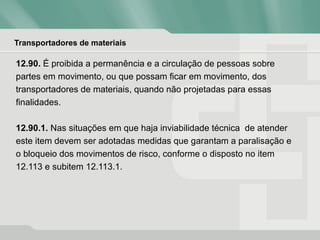 Transportadores de materiais
12.90. É proibida a permanência e a circulação de pessoas sobre
partes em movimento, ou que possam ficar em movimento, dos
transportadores de materiais, quando não projetadas para essas
finalidades.
12.90.1. Nas situações em que haja inviabilidade técnica de atender
este item devem ser adotadas medidas que garantam a paralisação e
o bloqueio dos movimentos de risco, conforme o disposto no item
12.113 e subitem 12.113.1.
 