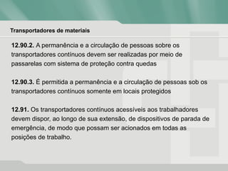 Transportadores de materiais
12.90.2. A permanência e a circulação de pessoas sobre os
transportadores contínuos devem ser realizadas por meio de
passarelas com sistema de proteção contra quedas
12.90.3. É permitida a permanência e a circulação de pessoas sob os
transportadores contínuos somente em locais protegidos
12.91. Os transportadores contínuos acessíveis aos trabalhadores
devem dispor, ao longo de sua extensão, de dispositivos de parada de
emergência, de modo que possam ser acionados em todas as
posições de trabalho.
 