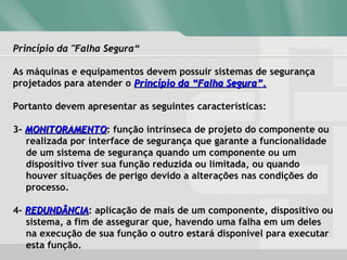 Princípio da "Falha Segura“Princípio da "Falha Segura“
As máquinas e equipamentos devem possuir sistemas de segurança
projetados para atender o Princípio da “Falha Segura”.Princípio da “Falha Segura”.
Portanto devem apresentar as seguintes características:
3- MONITORAMENTOMONITORAMENTO: função intrínseca de projeto do componente ou
realizada por interface de segurança que garante a funcionalidade
de um sistema de segurança quando um componente ou um
dispositivo tiver sua função reduzida ou limitada, ou quando
houver situações de perigo devido a alterações nas condições do
processo.
4- REDUNDÂNCIAREDUNDÂNCIA: aplicação de mais de um componente, dispositivo ou
sistema, a fim de assegurar que, havendo uma falha em um deles
na execução de sua função o outro estará disponível para executar
esta função.
 