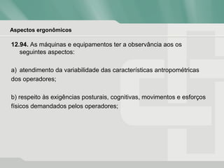 Aspectos ergonômicos
12.94. As máquinas e equipamentos ter a observância aos os
seguintes aspectos:
a) atendimento da variabilidade das características antropométricas
dos operadores;
b) respeito às exigências posturais, cognitivas, movimentos e esforços
físicos demandados pelos operadores;
 