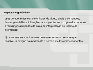 Aspectos ergonômicos
c) os componentes como monitores de vídeo, sinais e comandos,
devem possibilitar a interação clara e precisa com o operador de forma
a reduzir possibilidades de erros de interpretação ou retorno de
informação;
d) os comandos e indicadores devem representar, sempre que
possível, a direção do movimento e demais efeitos correspondentes;
 