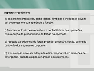 Aspectos ergonômicos
e) os sistemas interativos, como ícones, símbolos e instruções devem
ser coerentes em sua aparência e função;
f) favorecimento do desempenho e a confiabilidade das operações,
com redução da probabilidade de falhas na operação;
g) redução da exigência de força, pressão, preensão, flexão, extensão
ou torção dos segmentos corporais;
h) a iluminação deve ser adequada e ficar disponível em situações de
emergência, quando exigido o ingresso em seu interior.
 