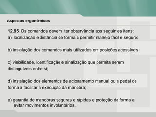 Aspectos ergonômicos
12.95. Os comandos devem ter observância aos seguintes itens:
a) localização e distância de forma a permitir manejo fácil e seguro;
b) instalação dos comandos mais utilizados em posições acessíveis
c) visibilidade, identificação e sinalização que permita serem
distinguíveis entre si;
d) instalação dos elementos de acionamento manual ou a pedal de
forma a facilitar a execução da manobra;
e) garantia de manobras seguras e rápidas e proteção de forma a
evitar movimentos involuntários.
 
