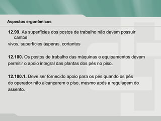 Aspectos ergonômicos
12.99. As superfícies dos postos de trabalho não devem possuir
cantos
vivos, superfícies ásperas, cortantes
12.100. Os postos de trabalho das máquinas e equipamentos devem
permitir o apoio integral das plantas dos pés no piso.
12.100.1. Deve ser fornecido apoio para os pés quando os pés
do operador não alcançarem o piso, mesmo após a regulagem do
assento.
 