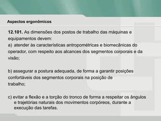 Aspectos ergonômicos
12.101. As dimensões dos postos de trabalho das máquinas e
equipamentos devem:
a) atender às características antropométricas e biomecânicas do
operador, com respeito aos alcances dos segmentos corporais e da
visão;
b) assegurar a postura adequada, de forma a garantir posições
confortáveis dos segmentos corporais na posição de
trabalho;
c) evitar a flexão e a torção do tronco de forma a respeitar os ângulos
e trajetórias naturais dos movimentos corpóreos, durante a
execução das tarefas.
 