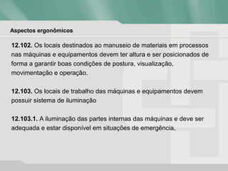 Aspectos ergonômicos
12.102. Os locais destinados ao manuseio de materiais em processos
nas máquinas e equipamentos devem ter altura e ser posicionados de
forma a garantir boas condições de postura, visualização,
movimentação e operação.
12.103. Os locais de trabalho das máquinas e equipamentos devem
possuir sistema de iluminação
12.103.1. A iluminação das partes internas das máquinas e deve ser
adequada e estar disponível em situações de emergência,
 