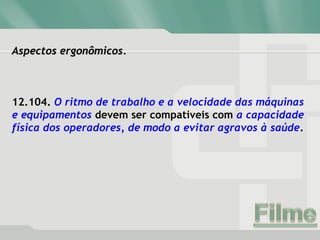 Aspectos ergonômicos.Aspectos ergonômicos.
12.104. O ritmo de trabalho e a velocidade das máquinas
e equipamentos devem ser compatíveis com a capacidade
física dos operadores, de modo a evitar agravos à saúde.
 