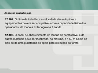 Aspectos ergonômicos
12.104. O ritmo de trabalho e a velocidade das máquinas e
equipamentos devem ser compatíveis com a capacidade física dos
operadores, de modo a evitar agravos à saúde.
12.105. O bocal de abastecimento do tanque de combustível e de
outros materiais deve ser localizado, no máximo, a 1,50 m acima do
piso ou de uma plataforma de apoio para execução da tarefa.
 