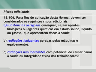 Riscos adicionais.Riscos adicionais.
12.106. Para fins de aplicação desta Norma, devem ser
considerados os seguintes riscos adicionais:
a) substâncias perigosas quaisquer, sejam agentes
biológicos ou agentes químicos em estado sólido, líquido
ou gasoso, que apresentem riscos à saúde
b) radiações ionizantes geradas pelas máquinas e
equipamentos;
c) radiações não ionizantes com potencial de causar danos
à saúde ou integridade física dos trabalhadores;
 